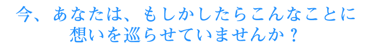 今、あなたは、もしかしたらこんなことに想いを巡らせていませんか？
