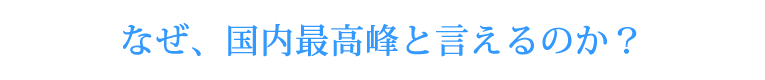 なぜ、国内最高峰と言えるのか？