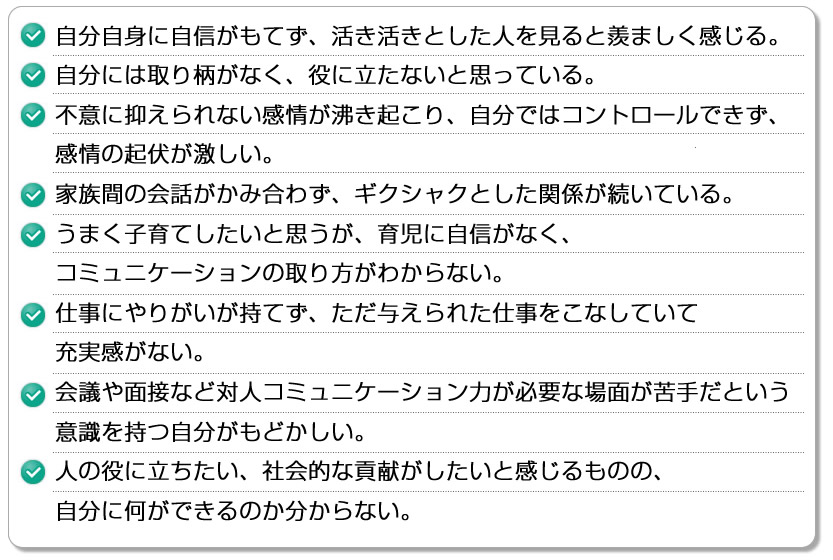 ・自分自身に自信がもてず、活き活きとした人を見ると羨ましく感じる・自分には取り柄がなく、役に立たないと思っている
・不意に抑えられない感情が沸き起こり、自分ではコントロールできず、感情の起伏が激しい・家族間の会話がかみ合わず、ギクシャクとした関係が続いている・うまく子育てしたいと思うが、育児に自信がなく、コミュニケーションの取り方がわからない・仕事にやりがいが持てず、ただ与えられた仕事をこなしていて充実感がない。・会議や面接など対人コミュニケーション力が必要な場面が苦手だという意識を持つ自分がもどかしい。・人の役に立ちたい、社会的な貢献がしたいと感じるものの、自分に何ができるのか分からない。
