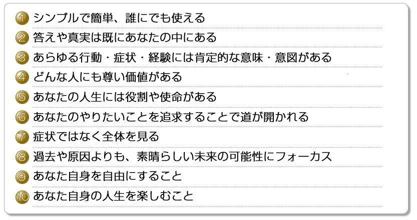 1シンプルで簡単、誰にでも使える2答えや真実は既にあなたの中にある3あらゆる行動・症状・経験には肯定的な意味・意図がある4どんな人にも尊い価値がある5あなたの人生には役割や使命がある6あなたのやりたいことを追求することで道が開かれる7症状ではなく全体を見る8過去や原因よりも、素晴らしい未来の可能性にフォーカス9あなた自身を自由にすること10あなた自身の人生を楽しむこと