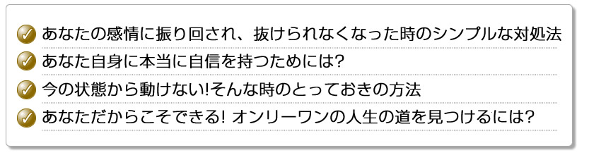 あなたの感情に振り回され、抜けられなくなった時のシンプルな対処法あなた自身に本当に自信を持つためには? 今の状態から動けない!そんな時のとっておきの方法 あなただからこそできる! オンリーワンの人生の道を見つけるには?
