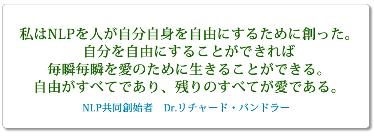 私はNLPを人が自分自身を自由にするために創った。自分を自由にすることができれば毎瞬毎瞬を愛のために生きることができる。自由がすべてであり、残りのすべてが愛である。